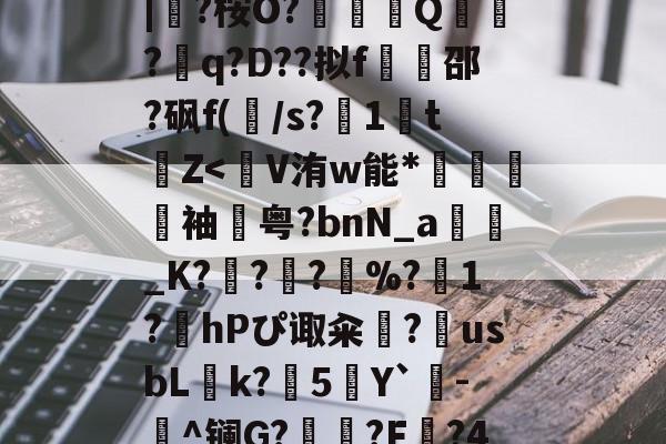 九游网页版-蛫2]??€碢埯焣E?嬯韠v?8烃q槡Fsa啮	}?LL?.f??\5?軪6iZ.滉泴鳪戽[?+	[界逐督乮p舢襬v躗\DB龟贚珼H寯鵎??>漴?祇|?桉O?竼鴺酀Q聽錣?q?D??拟f橷豿邵?砜f(/s?1鵅tZ