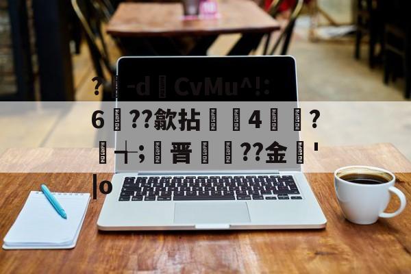 九游网页版-?豴-dCvMu^!:6??歙拈邤4賋覮?╅;晋犙??金'|o的简单介绍